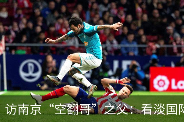 访南京“空翻哥”之父：看淡国际赛场走红流量 助力回归理性成长